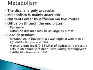  The disc is largely avascular
 Metabolism is mainly anaerobic
 Nutrients enter by diffusion via two routes
 Diffusion through the end plates
◦ Perianular
◦ Diffusion distance may be as large as 8 mm
 Load dependant
◦ Metabolism in bovine discs was highest with 5 to 10
kg loads – Ohshima et al. 1995
◦ A physiologic level (0.33 MPa) of hydrostatic pressure
acts in an anabolic fashion, stimulating proteoglycan
synthesis – Handa et al. 1997
 