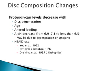Proteoglycan levels decrease with
◦ Disc degeneration
◦ Age
◦ Altered loading
◦ A pH decrease from 6.9-7.1 to less than 6.5
 May be due to degeneration or smoking
◦ NSAID use
 Yoo et al. 1992
 Ohshima and Urban, 1992
 Ohshima et al. 1995 (J Orthop Res)
 