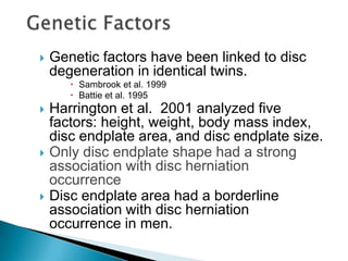  Genetic factors have been linked to disc
degeneration in identical twins.
 Sambrook et al. 1999
 Battie et al. 1995
 Harrington et al. 2001 analyzed five
factors: height, weight, body mass index,
disc endplate area, and disc endplate size.
 Only disc endplate shape had a strong
association with disc herniation
occurrence
 Disc endplate area had a borderline
association with disc herniation
occurrence in men.
 