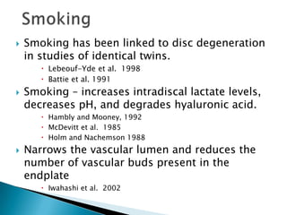  Smoking has been linked to disc degeneration
in studies of identical twins.
 Lebeouf-Yde et al. 1998
 Battie et al. 1991
 Smoking – increases intradiscal lactate levels,
decreases pH, and degrades hyaluronic acid.
 Hambly and Mooney, 1992
 McDevitt et al. 1985
 Holm and Nachemson 1988
 Narrows the vascular lumen and reduces the
number of vascular buds present in the
endplate
 Iwahashi et al. 2002
 