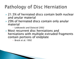  21.5% of herniated discs contain both nuclear
and anular material
 29% of herniated discs contain only anular
material
 Lebkowski and Dzieciol 2002
 Most recurrent disc herniations and
herniations with multiple extruded fragments
contain portions of endplate
 Brock et al. 1992
 