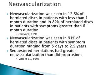  Neovascularization was seen in 12.5% of
herniated discs in patients with less than 1
month duration and in 82% of herniated discs
in patients with symptoms greater than 6
month duration.
 Chitkara, 1991
 Neovascularization was seen in 91% of
herniated discs in patients with symptom
duration ranging from 5 days to 2.5 years
 Sequestered herniations had greater
neovascularization than did protrusions
 Virri et al., 1996
 