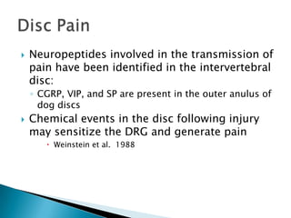  Neuropeptides involved in the transmission of
pain have been identified in the intervertebral
disc:
◦ CGRP, VIP, and SP are present in the outer anulus of
dog discs
 Chemical events in the disc following injury
may sensitize the DRG and generate pain
 Weinstein et al. 1988
 