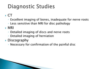  CT
◦ Excellent imaging of bones, inadequate for nerve roots
◦ Less sensitive than MRI for disc pathology
 MRI
◦ Detailed imaging of discs and nerve roots
◦ Detailed imaging of herniation
 Discography
◦ Necessary for confirmation of the painful disc
 