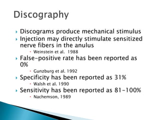  Discograms produce mechanical stimulus
 Injection may directly stimulate sensitized
nerve fibers in the anulus
 Weinstein et al. 1988
 False-positive rate has been reported as
0%
 Gunzburg et al. 1992
 Specificity has been reported as 31%
 Walsh et al. 1990
 Sensitivity has been reported as 81-100%
 Nachemson, 1989
 