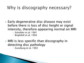  Early degenerative disc disease may exist
before there is loss of disc height or signal
intensity, therefore appearing normal on MRI
 Scheibler et al. 1991
 Brightbill et al. 1994
 MRI is less specific than discography in
detecting disc pathology
 Gunzburg et al. 1992
 