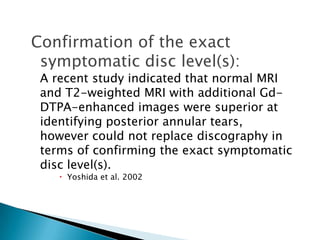 Confirmation of the exact
symptomatic disc level(s):
A recent study indicated that normal MRI
and T2-weighted MRI with additional Gd-
DTPA-enhanced images were superior at
identifying posterior annular tears,
however could not replace discography in
terms of confirming the exact symptomatic
disc level(s).
 Yoshida et al. 2002
 