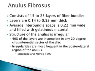  Consists of 15 to 25 layers of fiber bundles
 Layers are 0.14 to 0.52 mm thick
 Average interbundle space is 0.22 mm wide
and filled with gelatinous material
 Structure of the anulus is irregular
◦ 40% of the layers are incomplete in any 20 degree
circumferential sector of the disc
◦ Irregularities are most frequent in the posterolateral
region of the anulus
 Marchand and Ahmed 1990
 
