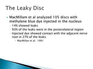  MacMillam et al analyzed 105 discs with
methylene blue dye injected in the nucleus
◦ 14% showed leaks
◦ 93% of the leaks were in the posterolateral region
◦ Injected dye showed contact with the adjacent nerve
root in 27% of the leaks
 MacMillan et al. 1991
 