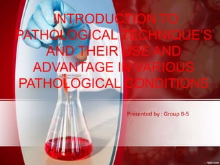 Presented by : Group B-5
INTRODUCTION TO
PATHOLOGICAL TECHNIQUE’S
AND THEIR USE AND
ADVANTAGE IN VARIOUS
PATHOLOGICAL CONDITIONS
 