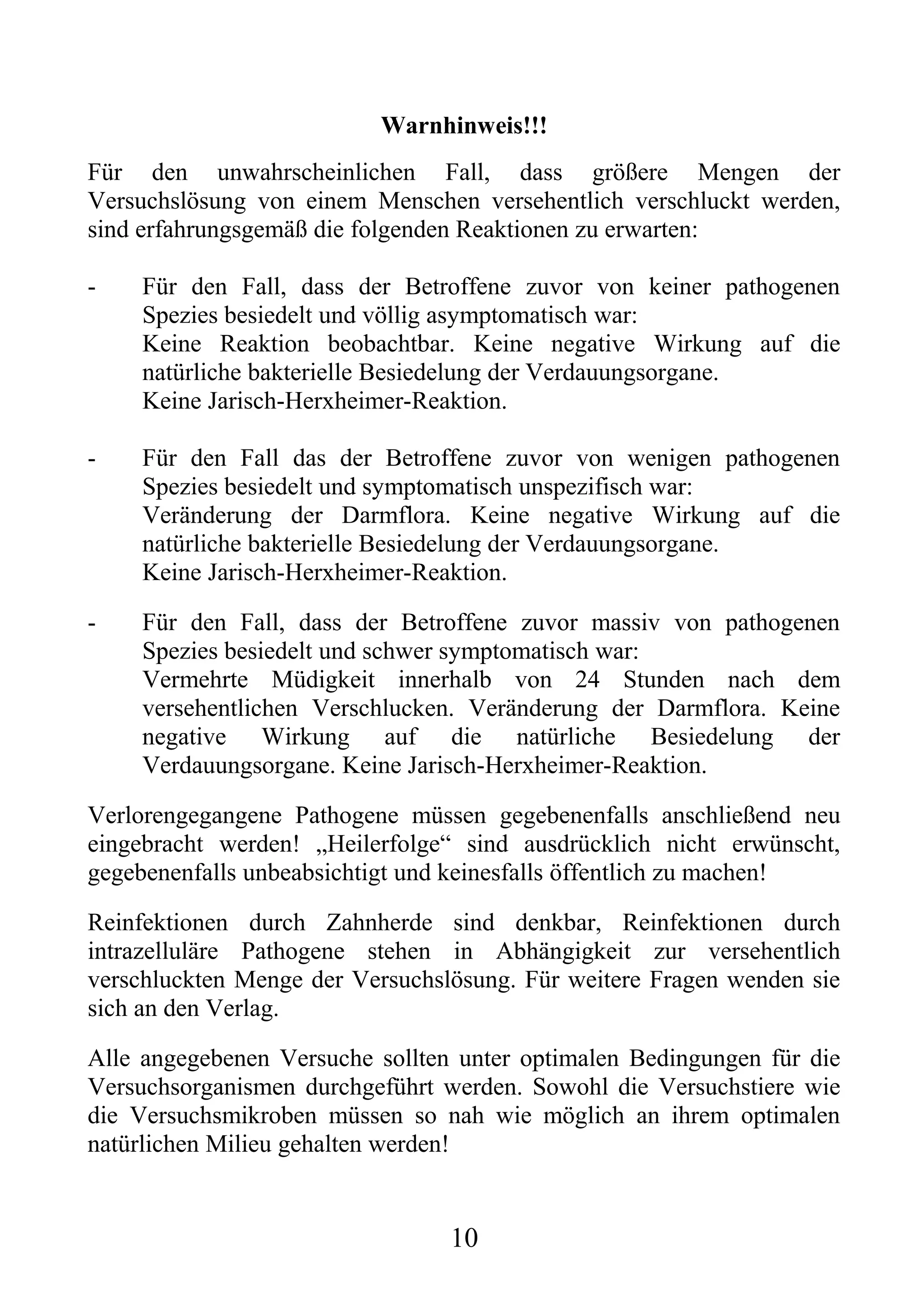 Warnhinweis!!!
Für den unwahrscheinlichen Fall, dass größere Mengen der
Versuchslösung von einem Menschen versehentlich verschluckt werden,
sind erfahrungsgemäß die folgenden Reaktionen zu erwarten:

-    Für den Fall, dass der Betroffene zuvor von keiner pathogenen
     Spezies besiedelt und völlig asymptomatisch war:
     Keine Reaktion beobachtbar. Keine negative Wirkung auf die
     natürliche bakterielle Besiedelung der Verdauungsorgane.
     Keine Jarisch-Herxheimer-Reaktion.

-    Für den Fall das der Betroffene zuvor von wenigen pathogenen
     Spezies besiedelt und symptomatisch unspezifisch war:
     Veränderung der Darmflora. Keine negative Wirkung auf die
     natürliche bakterielle Besiedelung der Verdauungsorgane.
     Keine Jarisch-Herxheimer-Reaktion.

-    Für den Fall, dass der Betroffene zuvor massiv von pathogenen
     Spezies besiedelt und schwer symptomatisch war:
     Vermehrte Müdigkeit innerhalb von 24 Stunden nach dem
     versehentlichen Verschlucken. Veränderung der Darmflora. Keine
     negative Wirkung auf die natürliche Besiedelung der
     Verdauungsorgane. Keine Jarisch-Herxheimer-Reaktion.

Verlorengegangene Pathogene müssen gegebenenfalls anschließend neu
eingebracht werden! „Heilerfolge“ sind ausdrücklich nicht erwünscht,
gegebenenfalls unbeabsichtigt und keinesfalls öffentlich zu machen!

Reinfektionen durch Zahnherde sind denkbar, Reinfektionen durch
intrazelluläre Pathogene stehen in Abhängigkeit zur versehentlich
verschluckten Menge der Versuchslösung. Für weitere Fragen wenden sie
sich an den Verlag.

Alle angegebenen Versuche sollten unter optimalen Bedingungen für die
Versuchsorganismen durchgeführt werden. Sowohl die Versuchstiere wie
die Versuchsmikroben müssen so nah wie möglich an ihrem optimalen
natürlichen Milieu gehalten werden!


                                 10
 