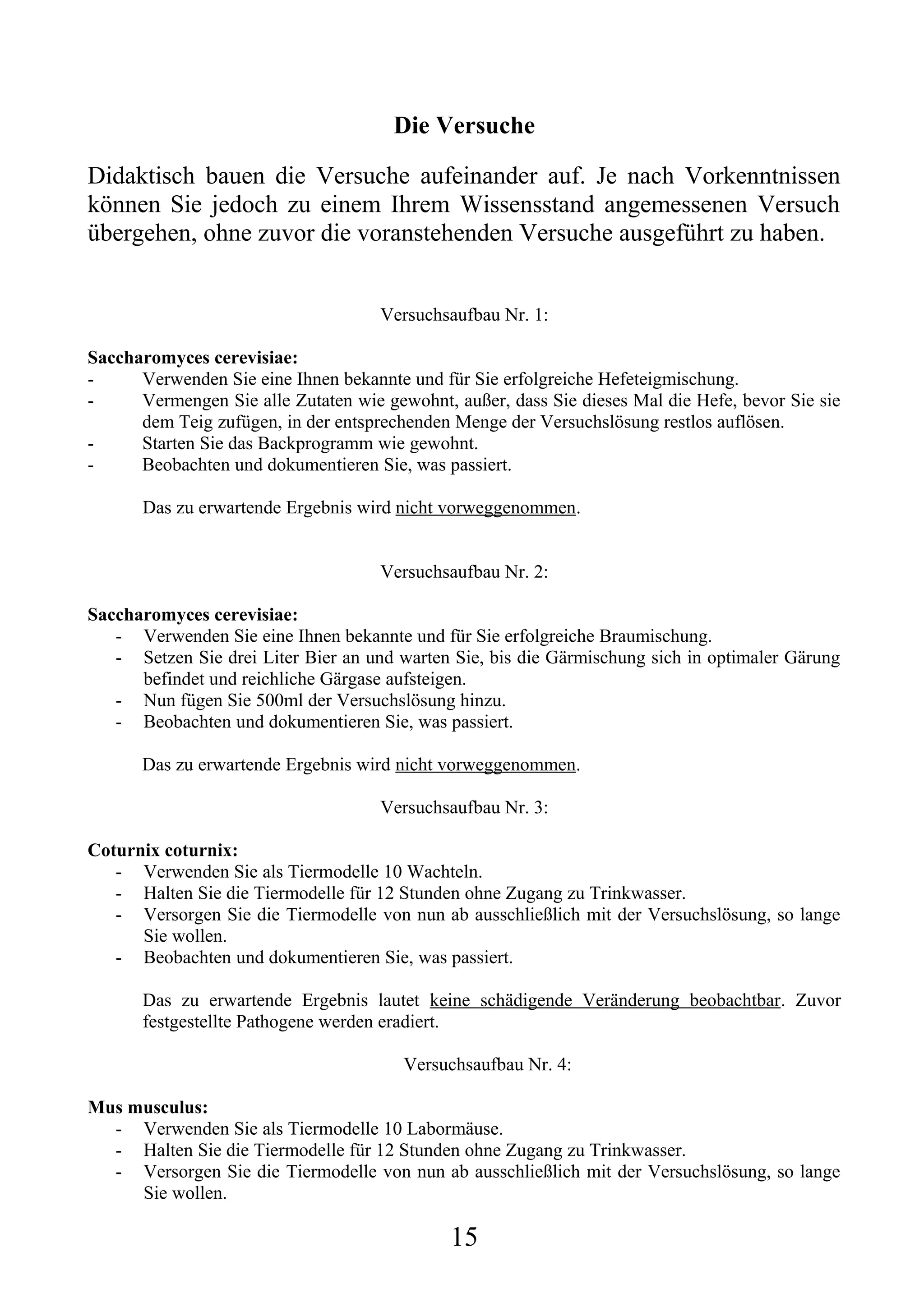 Die Versuche

Didaktisch bauen die Versuche aufeinander auf. Je nach Vorkenntnissen
können Sie jedoch zu einem Ihrem Wissensstand angemessenen Versuch
übergehen, ohne zuvor die voranstehenden Versuche ausgeführt zu haben.


                                     Versuchsaufbau Nr. 1:

Saccharomyces cerevisiae:
-     Verwenden Sie eine Ihnen bekannte und für Sie erfolgreiche Hefeteigmischung.
-     Vermengen Sie alle Zutaten wie gewohnt, außer, dass Sie dieses Mal die Hefe, bevor Sie sie
      dem Teig zufügen, in der entsprechenden Menge der Versuchslösung restlos auflösen.
-     Starten Sie das Backprogramm wie gewohnt.
-     Beobachten und dokumentieren Sie, was passiert.

       Das zu erwartende Ergebnis wird nicht vorweggenommen.


                                     Versuchsaufbau Nr. 2:

Saccharomyces cerevisiae:
   - Verwenden Sie eine Ihnen bekannte und für Sie erfolgreiche Braumischung.
   - Setzen Sie drei Liter Bier an und warten Sie, bis die Gärmischung sich in optimaler Gärung
      befindet und reichliche Gärgase aufsteigen.
   - Nun fügen Sie 500ml der Versuchslösung hinzu.
   - Beobachten und dokumentieren Sie, was passiert.

      Das zu erwartende Ergebnis wird nicht vorweggenommen.

                                     Versuchsaufbau Nr. 3:

Coturnix coturnix:
   - Verwenden Sie als Tiermodelle 10 Wachteln.
   - Halten Sie die Tiermodelle für 12 Stunden ohne Zugang zu Trinkwasser.
   - Versorgen Sie die Tiermodelle von nun ab ausschließlich mit der Versuchslösung, so lange
      Sie wollen.
   - Beobachten und dokumentieren Sie, was passiert.

       Das zu erwartende Ergebnis lautet keine schädigende Veränderung beobachtbar. Zuvor
       festgestellte Pathogene werden eradiert.

                                        Versuchsaufbau Nr. 4:

Mus musculus:
  - Verwenden Sie als Tiermodelle 10 Labormäuse.
  - Halten Sie die Tiermodelle für 12 Stunden ohne Zugang zu Trinkwasser.
  - Versorgen Sie die Tiermodelle von nun ab ausschließlich mit der Versuchslösung, so lange
     Sie wollen.

                                              15
 