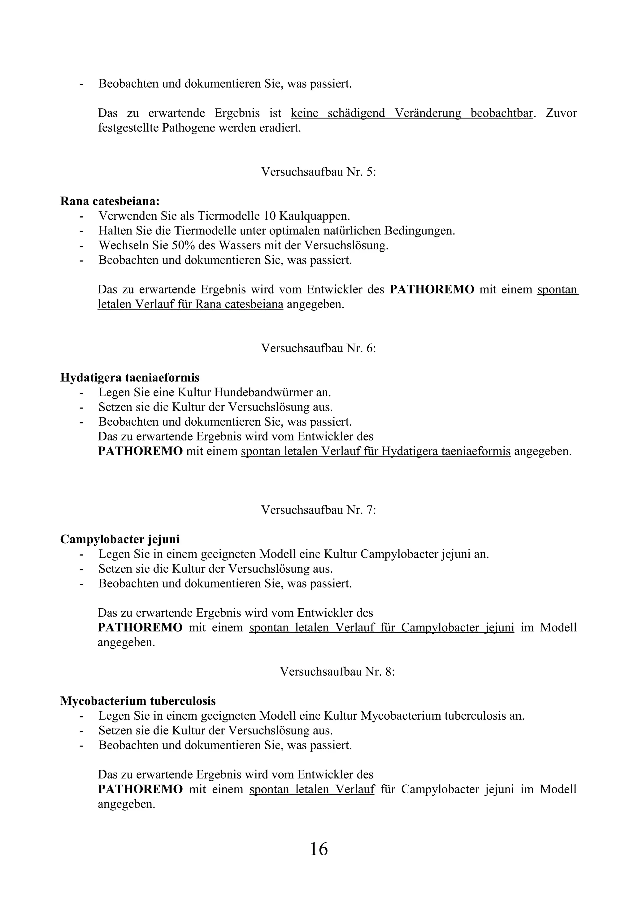 -   Beobachten und dokumentieren Sie, was passiert.

       Das zu erwartende Ergebnis ist keine schädigend Veränderung beobachtbar. Zuvor
       festgestellte Pathogene werden eradiert.


                                     Versuchsaufbau Nr. 5:

Rana catesbeiana:
  - Verwenden Sie als Tiermodelle 10 Kaulquappen.
  - Halten Sie die Tiermodelle unter optimalen natürlichen Bedingungen.
  - Wechseln Sie 50% des Wassers mit der Versuchslösung.
  - Beobachten und dokumentieren Sie, was passiert.

       Das zu erwartende Ergebnis wird vom Entwickler des PATHOREMO mit einem spontan
       letalen Verlauf für Rana catesbeiana angegeben.


                                     Versuchsaufbau Nr. 6:

Hydatigera taeniaeformis
  - Legen Sie eine Kultur Hundebandwürmer an.
  - Setzen sie die Kultur der Versuchslösung aus.
  - Beobachten und dokumentieren Sie, was passiert.
      Das zu erwartende Ergebnis wird vom Entwickler des
      PATHOREMO mit einem spontan letalen Verlauf für Hydatigera taeniaeformis angegeben.



                                     Versuchsaufbau Nr. 7:

Campylobacter jejuni
  - Legen Sie in einem geeigneten Modell eine Kultur Campylobacter jejuni an.
  - Setzen sie die Kultur der Versuchslösung aus.
  - Beobachten und dokumentieren Sie, was passiert.

       Das zu erwartende Ergebnis wird vom Entwickler des
       PATHOREMO mit einem spontan letalen Verlauf für Campylobacter jejuni im Modell
       angegeben.

                                        Versuchsaufbau Nr. 8:

Mycobacterium tuberculosis
  - Legen Sie in einem geeigneten Modell eine Kultur Mycobacterium tuberculosis an.
  - Setzen sie die Kultur der Versuchslösung aus.
  - Beobachten und dokumentieren Sie, was passiert.

       Das zu erwartende Ergebnis wird vom Entwickler des
       PATHOREMO mit einem spontan letalen Verlauf für Campylobacter jejuni im Modell
       angegeben.


                                              16
 