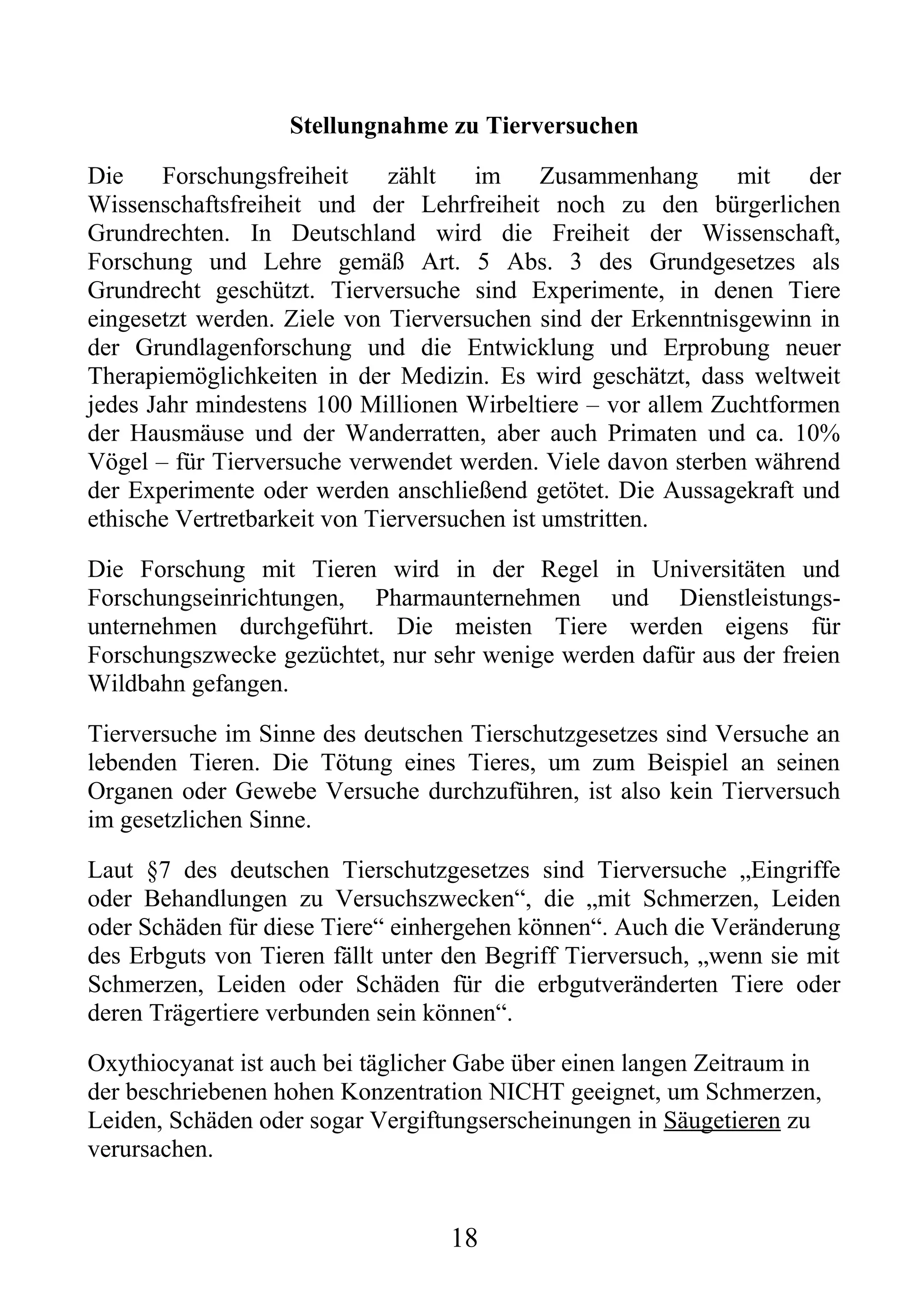 Stellungnahme zu Tierversuchen

Die     Forschungsfreiheit    zählt   im      Zusammenhang    mit    der
Wissenschaftsfreiheit und der Lehrfreiheit noch zu den bürgerlichen
Grundrechten. In Deutschland wird die Freiheit der Wissenschaft,
Forschung und Lehre gemäß Art. 5 Abs. 3 des Grundgesetzes als
Grundrecht geschützt. Tierversuche sind Experimente, in denen Tiere
eingesetzt werden. Ziele von Tierversuchen sind der Erkenntnisgewinn in
der Grundlagenforschung und die Entwicklung und Erprobung neuer
Therapiemöglichkeiten in der Medizin. Es wird geschätzt, dass weltweit
jedes Jahr mindestens 100 Millionen Wirbeltiere – vor allem Zuchtformen
der Hausmäuse und der Wanderratten, aber auch Primaten und ca. 10%
Vögel – für Tierversuche verwendet werden. Viele davon sterben während
der Experimente oder werden anschließend getötet. Die Aussagekraft und
ethische Vertretbarkeit von Tierversuchen ist umstritten.

Die Forschung mit Tieren wird in der Regel in Universitäten und
Forschungseinrichtungen, Pharmaunternehmen und Dienstleistungs-
unternehmen durchgeführt. Die meisten Tiere werden eigens für
Forschungszwecke gezüchtet, nur sehr wenige werden dafür aus der freien
Wildbahn gefangen.

Tierversuche im Sinne des deutschen Tierschutzgesetzes sind Versuche an
lebenden Tieren. Die Tötung eines Tieres, um zum Beispiel an seinen
Organen oder Gewebe Versuche durchzuführen, ist also kein Tierversuch
im gesetzlichen Sinne.

Laut §7 des deutschen Tierschutzgesetzes sind Tierversuche „Eingriffe
oder Behandlungen zu Versuchszwecken“, die „mit Schmerzen, Leiden
oder Schäden für diese Tiere“ einhergehen können“. Auch die Veränderung
des Erbguts von Tieren fällt unter den Begriff Tierversuch, „wenn sie mit
Schmerzen, Leiden oder Schäden für die erbgutveränderten Tiere oder
deren Trägertiere verbunden sein können“.

Oxythiocyanat ist auch bei täglicher Gabe über einen langen Zeitraum in
der beschriebenen hohen Konzentration NICHT geeignet, um Schmerzen,
Leiden, Schäden oder sogar Vergiftungserscheinungen in Säugetieren zu
verursachen.


                                   18
 