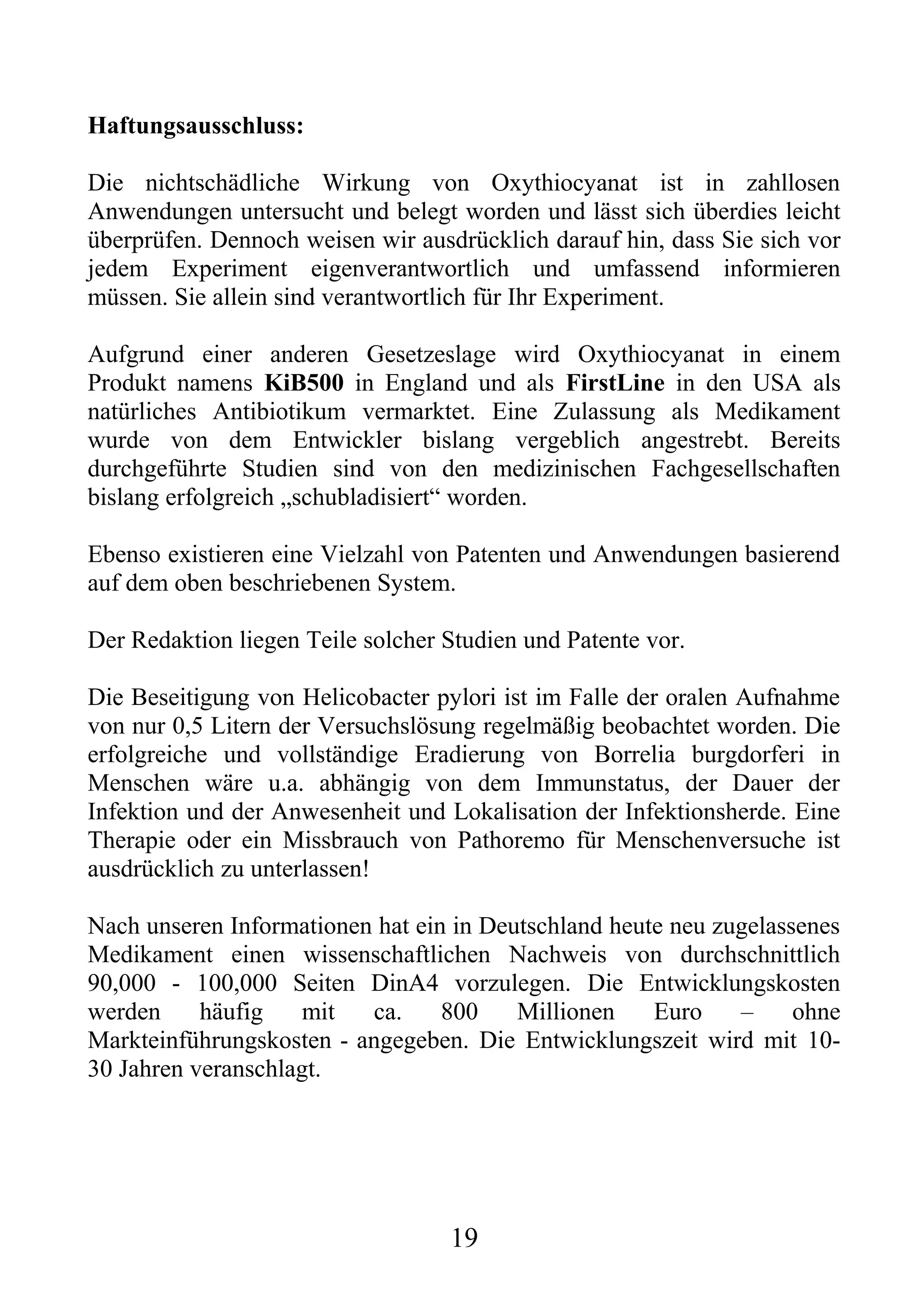 Haftungsausschluss:

Die nichtschädliche Wirkung von Oxythiocyanat ist in zahllosen
Anwendungen untersucht und belegt worden und lässt sich überdies leicht
überprüfen. Dennoch weisen wir ausdrücklich darauf hin, dass Sie sich vor
jedem Experiment eigenverantwortlich und umfassend informieren
müssen. Sie allein sind verantwortlich für Ihr Experiment.

Aufgrund einer anderen Gesetzeslage wird Oxythiocyanat in einem
Produkt namens KiB500 in England und als FirstLine in den USA als
natürliches Antibiotikum vermarktet. Eine Zulassung als Medikament
wurde von dem Entwickler bislang vergeblich angestrebt. Bereits
durchgeführte Studien sind von den medizinischen Fachgesellschaften
bislang erfolgreich „schubladisiert“ worden.

Ebenso existieren eine Vielzahl von Patenten und Anwendungen basierend
auf dem oben beschriebenen System.

Der Redaktion liegen Teile solcher Studien und Patente vor.

Die Beseitigung von Helicobacter pylori ist im Falle der oralen Aufnahme
von nur 0,5 Litern der Versuchslösung regelmäßig beobachtet worden. Die
erfolgreiche und vollständige Eradierung von Borrelia burgdorferi in
Menschen wäre u.a. abhängig von dem Immunstatus, der Dauer der
Infektion und der Anwesenheit und Lokalisation der Infektionsherde. Eine
Therapie oder ein Missbrauch von Pathoremo für Menschenversuche ist
ausdrücklich zu unterlassen!

Nach unseren Informationen hat ein in Deutschland heute neu zugelassenes
Medikament einen wissenschaftlichen Nachweis von durchschnittlich
90,000 - 100,000 Seiten DinA4 vorzulegen. Die Entwicklungskosten
werden     häufig    mit  ca.     800    Millionen    Euro    –     ohne
Markteinführungskosten---angegeben. Die Entwicklungszeit wird mit 10-
30 Jahren veranschlagt.




                                   19
 