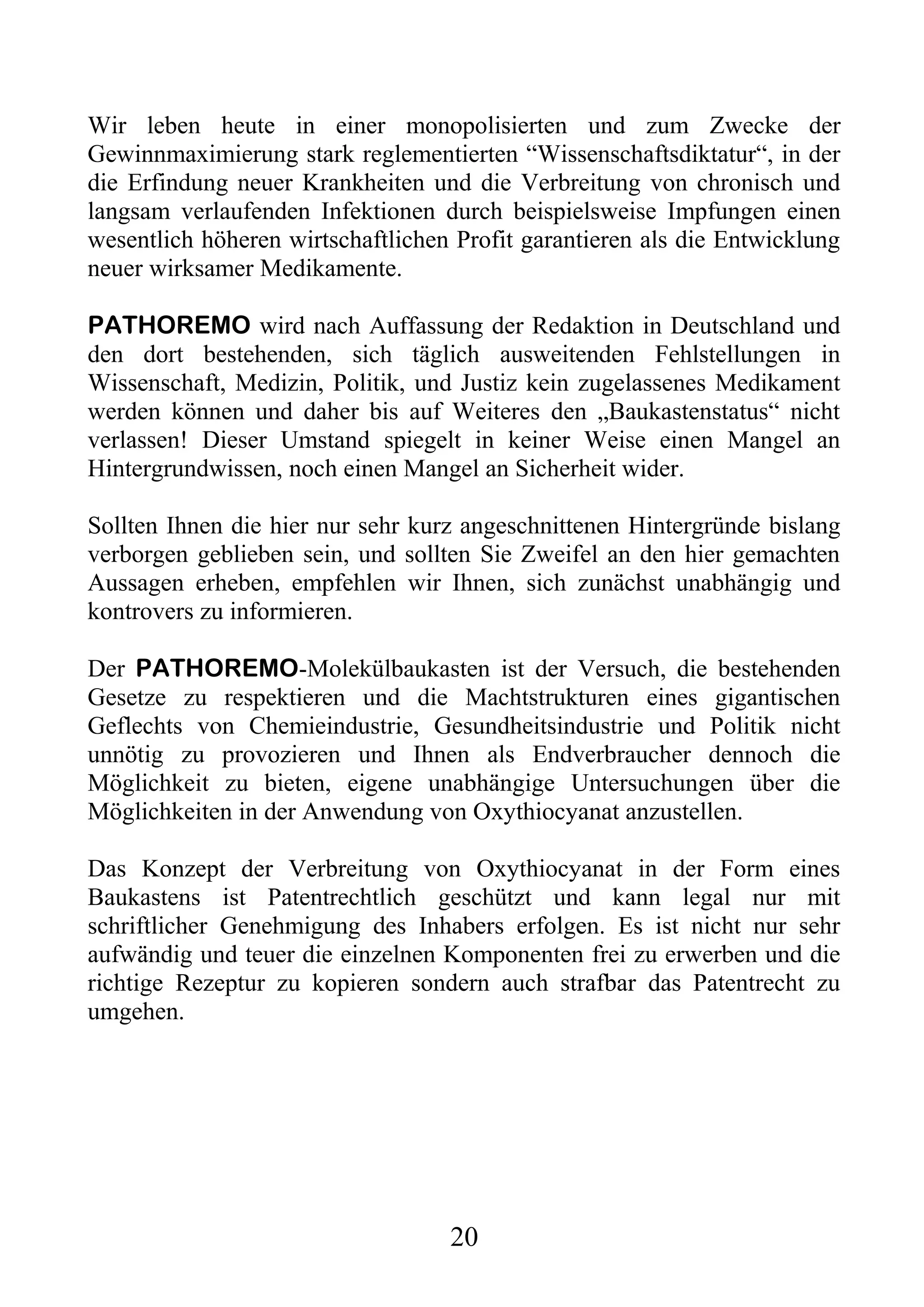 Wir leben heute in einer monopolisierten und zum Zwecke der
Gewinnmaximierung stark reglementierten “Wissenschaftsdiktatur“, in der
die Erfindung neuer Krankheiten und die Verbreitung von chronisch und
langsam verlaufenden Infektionen durch beispielsweise Impfungen einen
wesentlich höheren wirtschaftlichen Profit garantieren als die Entwicklung
neuer wirksamer Medikamente.

PATHOREMO wird nach Auffassung der Redaktion in Deutschland und
den dort bestehenden, sich täglich ausweitenden Fehlstellungen in
Wissenschaft, Medizin, Politik, und Justiz kein zugelassenes Medikament
werden können und daher bis auf Weiteres den „Baukastenstatus“ nicht
verlassen! Dieser Umstand spiegelt in keiner Weise einen Mangel an
Hintergrundwissen, noch einen Mangel an Sicherheit wider.

Sollten Ihnen die hier nur sehr kurz angeschnittenen Hintergründe bislang
verborgen geblieben sein, und sollten Sie Zweifel an den hier gemachten
Aussagen erheben, empfehlen wir Ihnen, sich zunächst unabhängig und
kontrovers zu informieren.

Der PATHOREMO-Molekülbaukasten ist der Versuch, die bestehenden
Gesetze zu respektieren und die Machtstrukturen eines gigantischen
Geflechts von Chemieindustrie, Gesundheitsindustrie und Politik nicht
unnötig zu provozieren und Ihnen als Endverbraucher dennoch die
Möglichkeit zu bieten, eigene unabhängige Untersuchungen über die
Möglichkeiten in der Anwendung von Oxythiocyanat anzustellen.

Das Konzept der Verbreitung von Oxythiocyanat in der Form eines
Baukastens ist Patentrechtlich geschützt und kann legal nur mit
schriftlicher Genehmigung des Inhabers erfolgen. Es ist nicht nur sehr
aufwändig und teuer die einzelnen Komponenten frei zu erwerben und die
richtige Rezeptur zu kopieren sondern auch strafbar das Patentrecht zu
umgehen.




                                   20
 