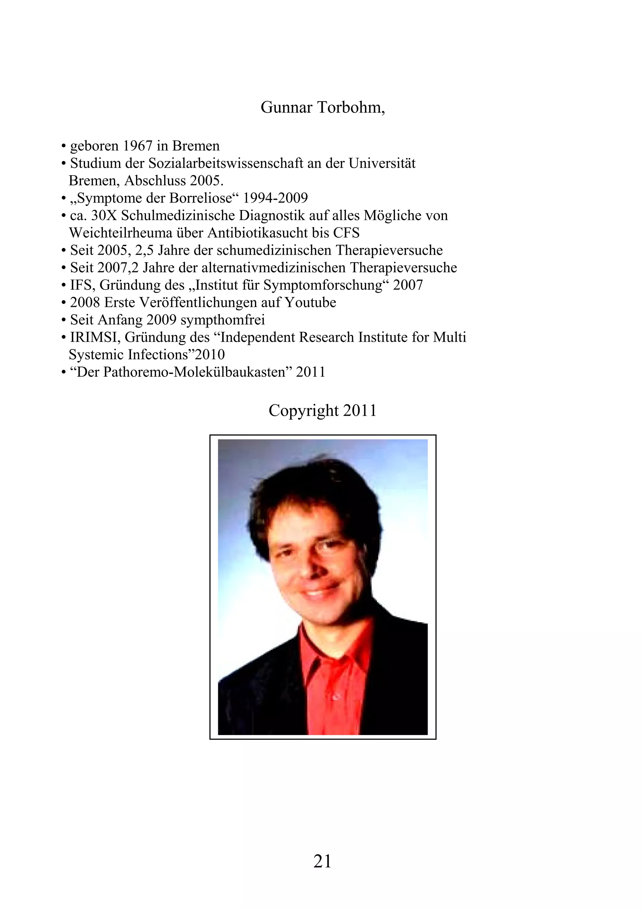 Gunnar Torbohm,

• geboren 1967 in Bremen
• Studium der Sozialarbeitswissenschaft an der Universität
  Bremen, Abschluss 2005.
• „Symptome der Borreliose“ 1994-2009
• ca. 30X Schulmedizinische Diagnostik auf alles Mögliche von
  Weichteilrheuma über Antibiotikasucht bis CFS
• Seit 2005, 2,5 Jahre der schumedizinischen Therapieversuche
• Seit 2007,2 Jahre der alternativmedizinischen Therapieversuche
• IFS, Gründung des „Institut für Symptomforschung“ 2007
• 2008 Erste Veröffentlichungen auf Youtube
• Seit Anfang 2009 sympthomfrei
• IRIMSI, Gründung des “Independent Research Institute for Multi
  Systemic Infections”2010
• “Der Pathoremo-Molekülbaukasten” 2011

                                Copyright 2011




                                       21
 