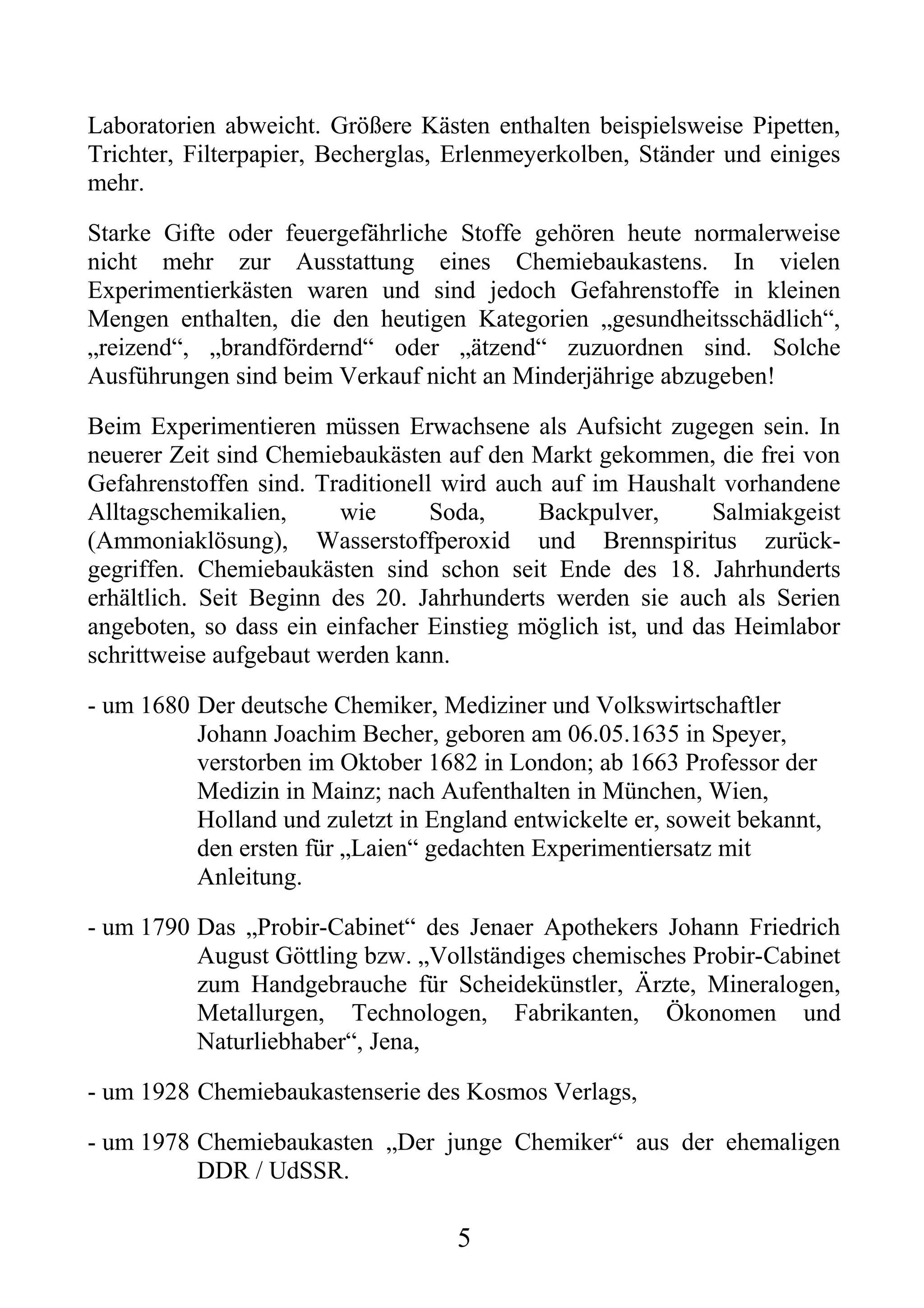 Laboratorien abweicht. Größere Kästen enthalten beispielsweise Pipetten,
Trichter, Filterpapier, Becherglas, Erlenmeyerkolben, Ständer und einiges
mehr.

Starke Gifte oder feuergefährliche Stoffe gehören heute normalerweise
nicht mehr zur Ausstattung eines Chemiebaukastens. In vielen
Experimentierkästen waren und sind jedoch Gefahrenstoffe in kleinen
Mengen enthalten, die den heutigen Kategorien „gesundheitsschädlich“,
„reizend“, „brandfördernd“ oder „ätzend“ zuzuordnen sind. Solche
Ausführungen sind beim Verkauf nicht an Minderjährige abzugeben!

Beim Experimentieren müssen Erwachsene als Aufsicht zugegen sein. In
neuerer Zeit sind Chemiebaukästen auf den Markt gekommen, die frei von
Gefahrenstoffen sind. Traditionell wird auch auf im Haushalt vorhandene
Alltagschemikalien,      wie      Soda,     Backpulver,      Salmiakgeist
(Ammoniaklösung), Wasserstoffperoxid und Brennspiritus zurück-
gegriffen. Chemiebaukästen sind schon seit Ende des 18. Jahrhunderts
erhältlich. Seit Beginn des 20. Jahrhunderts werden sie auch als Serien
angeboten, so dass ein einfacher Einstieg möglich ist, und das Heimlabor
schrittweise aufgebaut werden kann.

- um 1680 Der deutsche Chemiker, Mediziner und Volkswirtschaftler
          Johann Joachim Becher, geboren am 06.05.1635 in Speyer,
          verstorben im Oktober 1682 in London; ab 1663 Professor der
          Medizin in Mainz; nach Aufenthalten in München, Wien,
          Holland und zuletzt in England entwickelte er, soweit bekannt,
          den ersten für „Laien“ gedachten Experimentiersatz mit
          Anleitung.

- um 1790 Das „Probir-Cabinet“ des Jenaer Apothekers Johann Friedrich
          August Göttling bzw. „Vollständiges chemisches Probir-Cabinet
          zum Handgebrauche für Scheidekünstler, Ärzte, Mineralogen,
          Metallurgen, Technologen, Fabrikanten, Ökonomen und
          Naturliebhaber“, Jena,

- um 1928 Chemiebaukastenserie des Kosmos Verlags,

- um 1978 Chemiebaukasten „Der junge Chemiker“ aus der ehemaligen
          DDR / UdSSR.

                                    5
 
