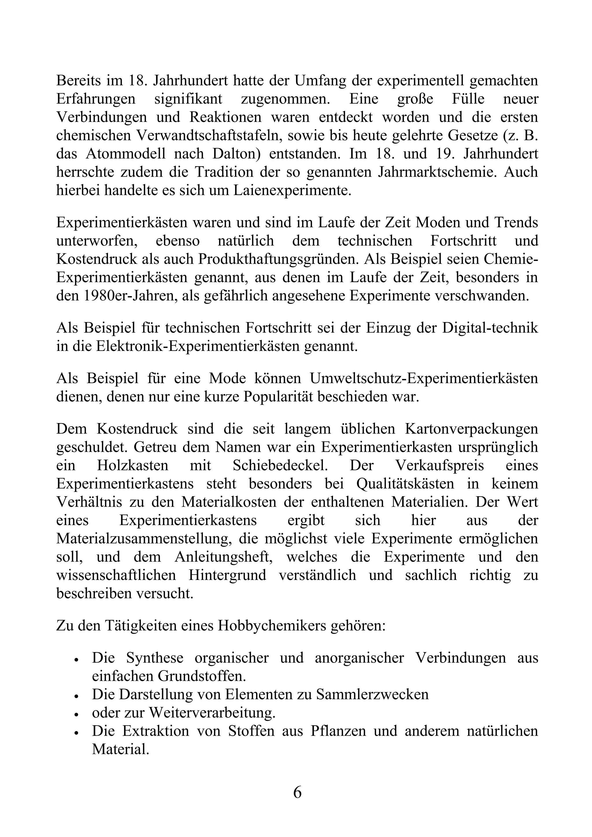 Bereits im 18. Jahrhundert hatte der Umfang der experimentell gemachten
Erfahrungen signifikant zugenommen. Eine große Fülle neuer
Verbindungen und Reaktionen waren entdeckt worden und die ersten
chemischen Verwandtschaftstafeln, sowie bis heute gelehrte Gesetze (z. B.
das Atommodell nach Dalton) entstanden. Im 18. und 19. Jahrhundert
herrschte zudem die Tradition der so genannten Jahrmarktschemie. Auch
hierbei handelte es sich um Laienexperimente.

Experimentierkästen waren und sind im Laufe der Zeit Moden und Trends
unterworfen, ebenso natürlich dem technischen Fortschritt und
Kostendruck als auch Produkthaftungsgründen. Als Beispiel seien Chemie-
Experimentierkästen genannt, aus denen im Laufe der Zeit, besonders in
den 1980er-Jahren, als gefährlich angesehene Experimente verschwanden.

Als Beispiel für technischen Fortschritt sei der Einzug der Digital-technik
in die Elektronik-Experimentierkästen genannt.

Als Beispiel für eine Mode können Umweltschutz-Experimentierkästen
dienen, denen nur eine kurze Popularität beschieden war.

Dem Kostendruck sind die seit langem üblichen Kartonverpackungen
geschuldet. Getreu dem Namen war ein Experimentierkasten ursprünglich
ein Holzkasten mit Schiebedeckel. Der Verkaufspreis eines
Experimentierkastens steht besonders bei Qualitätskästen in keinem
Verhältnis zu den Materialkosten der enthaltenen Materialien. Der Wert
eines     Experimentierkastens   ergibt     sich   hier      aus   der
Materialzusammenstellung, die möglichst viele Experimente ermöglichen
soll, und dem Anleitungsheft, welches die Experimente und den
wissenschaftlichen Hintergrund verständlich und sachlich richtig zu
beschreiben versucht.

Zu den Tätigkeiten eines Hobbychemikers gehören:

  •   Die Synthese organischer und anorganischer Verbindungen aus
      einfachen Grundstoffen.
  •   Die Darstellung von Elementen zu Sammlerzwecken
  •   oder zur Weiterverarbeitung.
  •   Die Extraktion von Stoffen aus Pflanzen und anderem natürlichen
      Material.

                                    6
 