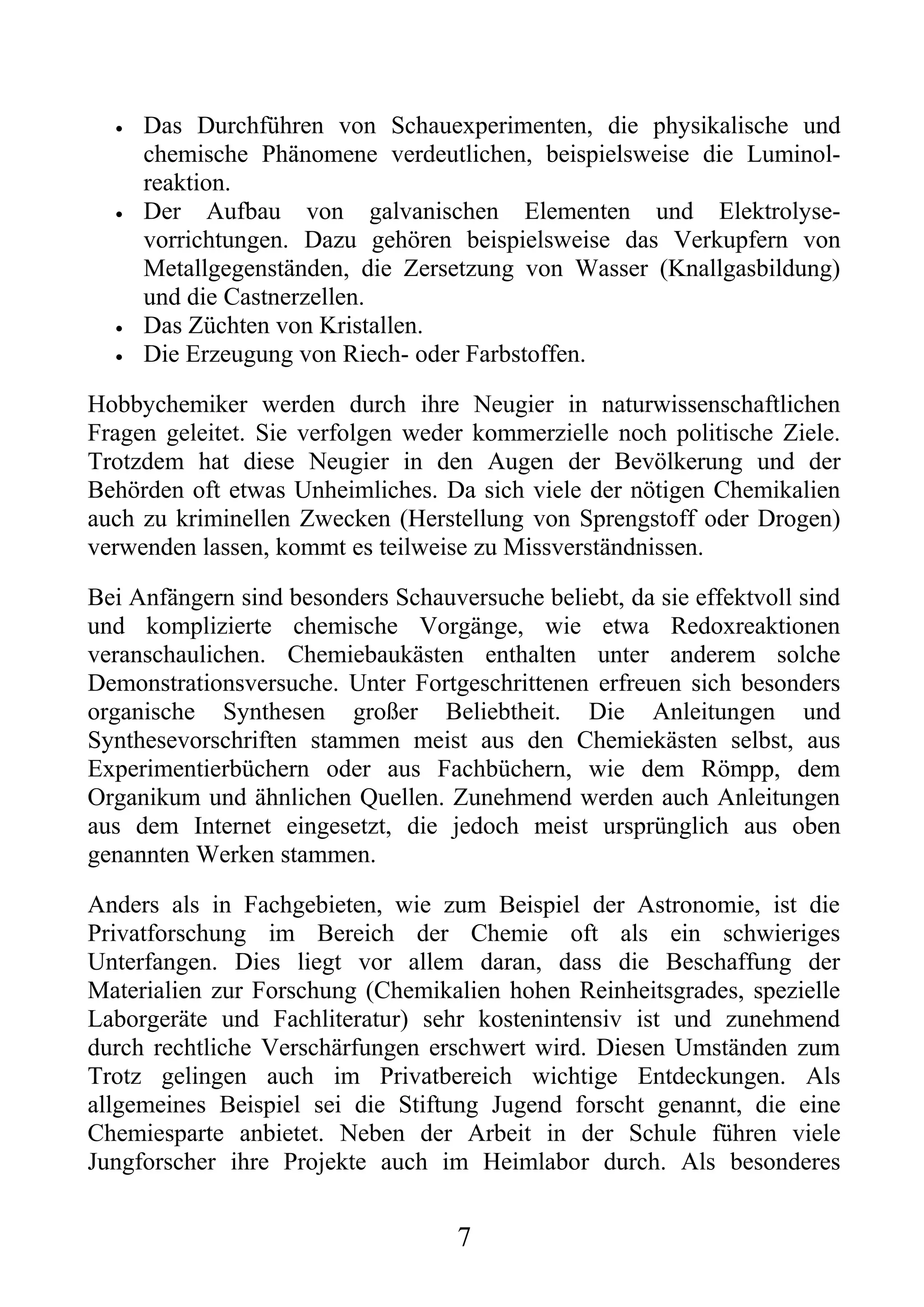 •   Das Durchführen von Schauexperimenten, die physikalische und
      chemische Phänomene verdeutlichen, beispielsweise die Luminol-
      reaktion.
  •   Der Aufbau von galvanischen Elementen und Elektrolyse-
      vorrichtungen. Dazu gehören beispielsweise das Verkupfern von
      Metallgegenständen, die Zersetzung von Wasser (Knallgasbildung)
      und die Castnerzellen.
  •   Das Züchten von Kristallen.
  •   Die Erzeugung von Riech- oder Farbstoffen.

Hobbychemiker werden durch ihre Neugier in naturwissenschaftlichen
Fragen geleitet. Sie verfolgen weder kommerzielle noch politische Ziele.
Trotzdem hat diese Neugier in den Augen der Bevölkerung und der
Behörden oft etwas Unheimliches. Da sich viele der nötigen Chemikalien
auch zu kriminellen Zwecken (Herstellung von Sprengstoff oder Drogen)
verwenden lassen, kommt es teilweise zu Missverständnissen.

Bei Anfängern sind besonders Schauversuche beliebt, da sie effektvoll sind
und komplizierte chemische Vorgänge, wie etwa Redoxreaktionen
veranschaulichen. Chemiebaukästen enthalten unter anderem solche
Demonstrationsversuche. Unter Fortgeschrittenen erfreuen sich besonders
organische Synthesen großer Beliebtheit. Die Anleitungen und
Synthesevorschriften stammen meist aus den Chemiekästen selbst, aus
Experimentierbüchern oder aus Fachbüchern, wie dem Römpp, dem
Organikum und ähnlichen Quellen. Zunehmend werden auch Anleitungen
aus dem Internet eingesetzt, die jedoch meist ursprünglich aus oben
genannten Werken stammen.

Anders als in Fachgebieten, wie zum Beispiel der Astronomie, ist die
Privatforschung im Bereich der Chemie oft als ein schwieriges
Unterfangen. Dies liegt vor allem daran, dass die Beschaffung der
Materialien zur Forschung (Chemikalien hohen Reinheitsgrades, spezielle
Laborgeräte und Fachliteratur) sehr kostenintensiv ist und zunehmend
durch rechtliche Verschärfungen erschwert wird. Diesen Umständen zum
Trotz gelingen auch im Privatbereich wichtige Entdeckungen. Als
allgemeines Beispiel sei die Stiftung Jugend forscht genannt, die eine
Chemiesparte anbietet. Neben der Arbeit in der Schule führen viele
Jungforscher ihre Projekte auch im Heimlabor durch. Als besonderes


                                    7
 