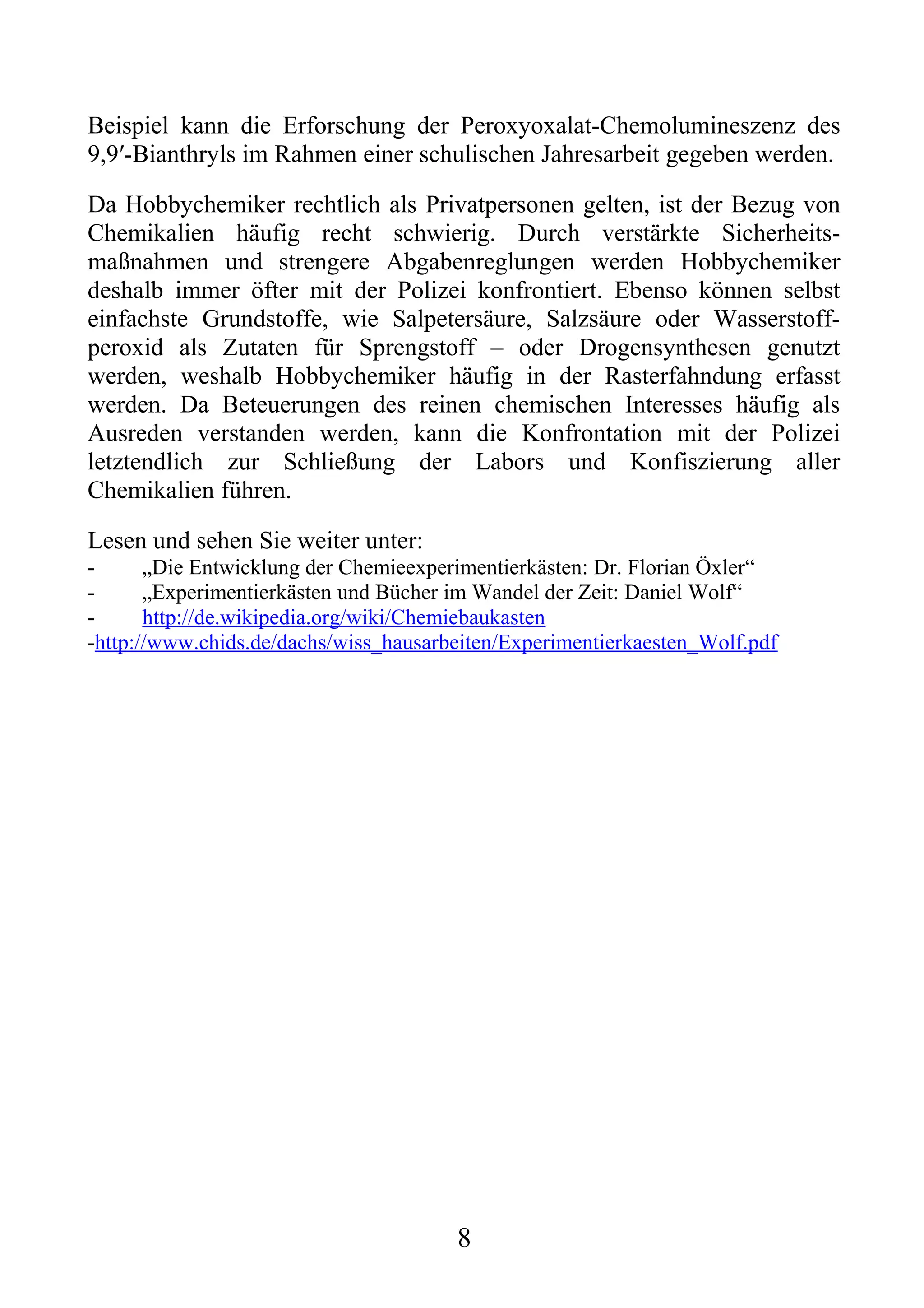 Beispiel kann die Erforschung der Peroxyoxalat-Chemolumineszenz des
9,9′-Bianthryls im Rahmen einer schulischen Jahresarbeit gegeben werden.

Da Hobbychemiker rechtlich als Privatpersonen gelten, ist der Bezug von
Chemikalien häufig recht schwierig. Durch verstärkte Sicherheits-
maßnahmen und strengere Abgabenreglungen werden Hobbychemiker
deshalb immer öfter mit der Polizei konfrontiert. Ebenso können selbst
einfachste Grundstoffe, wie Salpetersäure, Salzsäure oder Wasserstoff-
peroxid als Zutaten für Sprengstoff – oder Drogensynthesen genutzt
werden, weshalb Hobbychemiker häufig in der Rasterfahndung erfasst
werden. Da Beteuerungen des reinen chemischen Interesses häufig als
Ausreden verstanden werden, kann die Konfrontation mit der Polizei
letztendlich zur Schließung der Labors und Konfiszierung aller
Chemikalien führen.

Lesen und sehen Sie weiter unter:
-      „Die Entwicklung der Chemieexperimentierkästen: Dr. Florian Öxler“
-      „Experimentierkästen und Bücher im Wandel der Zeit: Daniel Wolf“
-      http://de.wikipedia.org/wiki/Chemiebaukasten
-http://www.chids.de/dachs/wiss_hausarbeiten/Experimentierkaesten_Wolf.pdf




                                       8
 
