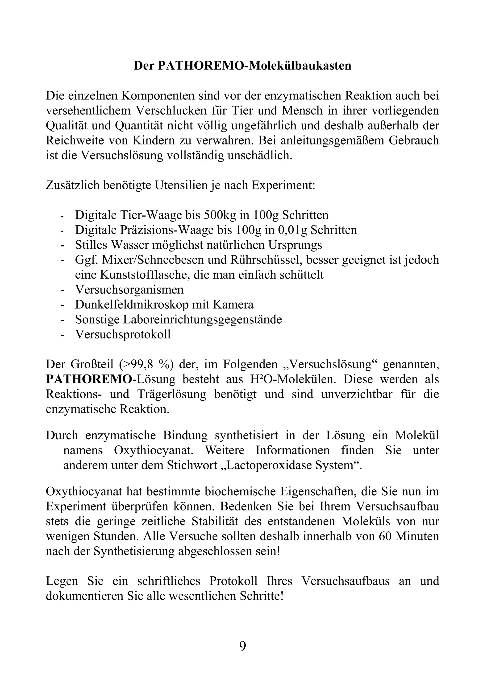 Der PATHOREMO-Molekülbaukasten

Die einzelnen Komponenten sind vor der enzymatischen Reaktion auch bei
versehentlichem Verschlucken für Tier und Mensch in ihrer vorliegenden
Qualität und Quantität nicht völlig ungefährlich und deshalb außerhalb der
Reichweite von Kindern zu verwahren. Bei anleitungsgemäßem Gebrauch
ist die Versuchslösung vollständig unschädlich.

Zusätzlich benötigte Utensilien je nach Experiment:

  -   Digitale Tier-Waage bis 500kg in 100g Schritten
  -   Digitale Präzisions-Waage bis 100g in 0,01g Schritten
  -   Stilles Wasser möglichst natürlichen Ursprungs
  -   Ggf. Mixer/Schneebesen und Rührschüssel, besser geeignet ist jedoch
      eine Kunststofflasche, die man einfach schüttelt
  -   Versuchsorganismen
  -   Dunkelfeldmikroskop mit Kamera
  -   Sonstige Laboreinrichtungsgegenstände
  -   Versuchsprotokoll

Der Großteil (>99,8 %) der, im Folgenden „Versuchslösung“ genannten,
PATHOREMO-Lösung besteht aus H²O-Molekülen. Diese werden als
Reaktions- und Trägerlösung benötigt und sind unverzichtbar für die
enzymatische Reaktion.

Durch enzymatische Bindung synthetisiert in der Lösung ein Molekül
  namens Oxythiocyanat. Weitere Informationen finden Sie unter
  anderem unter dem Stichwort „Lactoperoxidase System“.

Oxythiocyanat hat bestimmte biochemische Eigenschaften, die Sie nun im
Experiment überprüfen können. Bedenken Sie bei Ihrem Versuchsaufbau
stets die geringe zeitliche Stabilität des entstandenen Moleküls von nur
wenigen Stunden. Alle Versuche sollten deshalb innerhalb von 60 Minuten
nach der Synthetisierung abgeschlossen sein!

Legen Sie ein schriftliches Protokoll Ihres Versuchsaufbaus an und
dokumentieren Sie alle wesentlichen Schritte!


                                    9
 