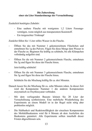 Die Zubereitung
          einer ein Liter Standardmenge der Versuchslösung:


Zusätzlich benötigtes Zubehör:

     - Eine saubere Flasche mit wenigstens 1,2 Litern Fassungs-
       vermögen, wenn möglich aus transparentem Kunststoff.
     - Ein tiergerechter Trinknapf

Zunächst füllen Sie 1 Liter stilles Wasser in die Flasche.

-    Öffnen Sie das mit Nummer 1 gekennzeichnete Fläschchen und
     entnehmen Sie 1g des Pulvers. Fügen Sie diese Menge dem Wasser in
     der Flasche zu. Beginnen Sie kräftig zu schütteln, bis alle Klümpchen
     vollständig aufgelöst sind.

-    Öffnen Sie die mit Nummer 2 gekennzeichnete Flasche, entnehmen
     Sie 3g und fügen Sie diese der Flasche hinzu.

     Jetzt kräftig schütteln!

-    Öffnen Sie die mit Nummer 3 gekennzeichnete Flasche, entnehmen
     Sie 3g und fügen Sie diese der Flasche hinzu.

     Schütteln Sie die Mischung kräftig für ca. drei Minuten.

Danach lassen Sie die Mischung für ca. zehn Minuten ruhen. In dieser Zeit
    wird die Komponente Nummer 1 die anderen Komponenten
    enzymatisch zu Oxythiocyanat verbinden.

-    Mit dem vorliegenden Bausatz können Sie 20 Liter der
     Versuchslösung synthetisieren. Eine mehrfache Wiederholung des
     Experiments an einem Modell ist in der Regel nicht nötig aber
     problemlos möglich.

-    Die Haltbarkeit und Reaktionsfähigkeit der einzelnen Komponenten
     des Molekülbaukastens wird für 6 Monate ab dem Ausliefern des
     Baukastens garantiert. Alle Experimente sollten innerhalb dieser
     Fristen abgeschlossen sein.

                                     13
 