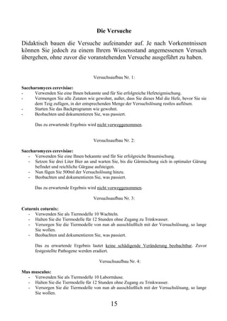 Die Versuche

Didaktisch bauen die Versuche aufeinander auf. Je nach Vorkenntnissen
können Sie jedoch zu einem Ihrem Wissensstand angemessenen Versuch
übergehen, ohne zuvor die voranstehenden Versuche ausgeführt zu haben.


                                     Versuchsaufbau Nr. 1:

Saccharomyces cerevisiae:
-     Verwenden Sie eine Ihnen bekannte und für Sie erfolgreiche Hefeteigmischung.
-     Vermengen Sie alle Zutaten wie gewohnt, außer, dass Sie dieses Mal die Hefe, bevor Sie sie
      dem Teig zufügen, in der entsprechenden Menge der Versuchslösung restlos auflösen.
-     Starten Sie das Backprogramm wie gewohnt.
-     Beobachten und dokumentieren Sie, was passiert.

       Das zu erwartende Ergebnis wird nicht vorweggenommen.


                                     Versuchsaufbau Nr. 2:

Saccharomyces cerevisiae:
   - Verwenden Sie eine Ihnen bekannte und für Sie erfolgreiche Braumischung.
   - Setzen Sie drei Liter Bier an und warten Sie, bis die Gärmischung sich in optimaler Gärung
      befindet und reichliche Gärgase aufsteigen.
   - Nun fügen Sie 500ml der Versuchslösung hinzu.
   - Beobachten und dokumentieren Sie, was passiert.

      Das zu erwartende Ergebnis wird nicht vorweggenommen.

                                     Versuchsaufbau Nr. 3:

Coturnix coturnix:
   - Verwenden Sie als Tiermodelle 10 Wachteln.
   - Halten Sie die Tiermodelle für 12 Stunden ohne Zugang zu Trinkwasser.
   - Versorgen Sie die Tiermodelle von nun ab ausschließlich mit der Versuchslösung, so lange
      Sie wollen.
   - Beobachten und dokumentieren Sie, was passiert.

       Das zu erwartende Ergebnis lautet keine schädigende Veränderung beobachtbar. Zuvor
       festgestellte Pathogene werden eradiert.

                                        Versuchsaufbau Nr. 4:

Mus musculus:
  - Verwenden Sie als Tiermodelle 10 Labormäuse.
  - Halten Sie die Tiermodelle für 12 Stunden ohne Zugang zu Trinkwasser.
  - Versorgen Sie die Tiermodelle von nun ab ausschließlich mit der Versuchslösung, so lange
     Sie wollen.

                                              15
 