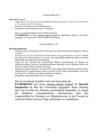 Versuchsaufbau Nr. 9:

Helicobacter pylori
   - Legen Sie in einer Brucella Broth eine Kultur Helicobacter pylori, Stamm M:72 bei pH 6.0
       an. Anzuchtvorlauf für 48 Stunden.
   - Setzen Sie die Kultur der Versuchslösung aus.
   - Beobachten und dokumentieren Sie, was passiert.

       Das zu erwartende Ergebnis wird vom Entwickler des
       PATHOREMO mit einem spontan letalen Verlauf für Helicobacter pylori in der Kultur
       angegeben. Im Tiermodell ist dieser Effekt bereits belegt.


                                     Versuchsaufbau Nr. 10:

Borrelia burgdorferi
   - Führen Sie diesen Versuch mit einem Primaten, der bereits mit Borrelia burgdorferi infiziert
       ist, durch.
   - Erledigen Sie nach Ihrer Methode die Blutentnahme und gegebenenfalls die Kultur. Machen
       Sie drei positive Videonachweise vom intra- und extrazellulären Befall des Blutes mit Ihrem
       Dunkelfeld- oder Phasenkontrastmikroskop.
   - Geben Sie dem Primaten die entsprechende Menge Versuchslösung am Morgen auf
       nüchternen Magen. Nach der Flüssigkeitsaufnahme (innerhalb von 60 Minuten) können Sie
       das Tier wieder mit fester Nahrung versorgen.
   - Führen Sie erneut 24 Stunden, 14 Tage und 40 Tage später Dunkelfelduntersuchungen durch.
   - (Wiederholen Sie gegebenenfalls diesen Versuch an fünf Tagen hintereinander, wenn sich
       der Primat im 3. Stadium einer Borrelieninfektion befindet.)
   - Beobachten und dokumentieren Sie, was passiert.

       Das zu erwartende Ergebnis wird vom Entwickler des
       PATHOREMO mit einem spontan letalen Verlauf für Borrelia
       burgdorferi im Blut des Tiermodells angegeben. Diese Wirkung
       lässt sich im Blut des Primaten anschließend überprüfen. Es liegen
       der Redaktion widersprüchliche Informationen über den
       Langzeiteffekt bei Primaten vor. Möglicherweise ist der Versuch in
       schweren Fällen in kurzer Folge aufeinander zu wiederholen.




                                               17
 