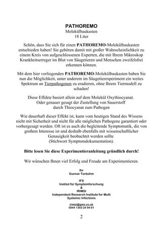 PATHOREMO
                            Molekülbaukasten
                                18 Liter
    Schön, dass Sie sich für einen PATHOREMO-Molekülbaukasten
 entschieden haben! Sie gehören damit mit großer Wahrscheinlichkeit zu
  einem Kreis von aufgeschlossenen Experten, die mit Ihrem Mikroskop
  Krankheitserreger im Blut von Säugetieren und Menschen zweifelsfrei
                             erkennen können.

Mit dem hier vorliegenden PATHOREMO-Molekülbaukasten haben Sie
 nun die Möglichkeit, unter anderem im Säugetierexperiment ein weites
  Spektrum an Tierpathogenen zu eradieren, ohne Ihrem Tiermodell zu
                               schaden!

      Diese Effekte basiert allein auf dem Molekül Oxythiocyanat.
          Oder genauer gesagt der Zustellung von Sauerstoff
                    durch Thiocyanat zum Pathogen

  Wie dauerhaft dieser Effekt ist, kann vom heutigen Stand des Wissens
nicht mit Sicherheit und nicht für alle möglichen Pathogene garantiert oder
vorhergesagt werden. Oft ist es auch die begleitende Symptomatik, die von
     großem Interesse ist und deshalb ebenfalls mit wissenschaftlicher
                  Genauigkeit beobachtet werden sollte
                   (Stichwort Symptomdokumentation).

    Bitte lesen Sie diese Experimentieranleitung gründlich durch!

    Wir wünschen Ihnen viel Erfolg und Freude am Experimentieren.

                                     Ihr
                               Gunnar Torbohm

                                        IFS
                        Institut für Symptomforschung
                                         &
                                      IRIMSI
                    Independent Research Institute for Multi
                              Systemic Infections

                                irimsi@gmx.co.uk
                               0044 1303 24 94 61


                                       2
 