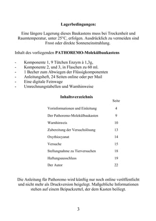 Lagerbedingungen:

     Eine längere Lagerung dieses Baukastens muss bei Trockenheit und
    Raumtemperatur, unter 25°C, erfolgen. Ausdrücklich zu vermeiden sind
                   Frost oder direkte Sonneneinstrahlung.

Inhalt des vorliegenden PATHOREMO-Molekülbaukastens

-      Komponente 1, 9 Tütchen Enzym à 1,3g,
-      Komponente 2, und 3, in Flaschen zu 60 ml.
-      1 Becher zum Abwiegen der Flüssigkomponenten
-      Anleitungsheft, 24 Seiten online oder per Mail
-      Eine digitale Feinwage
-      Umrechnungstabellen und Warnhinweise

                             Inhaltsverzeichnis
                                                           Seite

                     Vorinformationen und Einleitung        4
                     Der Pathoremo-Molekülbaukasten         9
                     Warnhinweis                            10
                     Zubereitung der Versuchslösung         13
                     Oxythiocyanat                          14
                     Versuche                               15
                     Stellungnahme zu Tierversuchen         18
                     Haftungsausschluss                     19
                     Der Autor                              22


    Die Anleitung für Pathoremo wird künftig nur noch online veröffentlicht
    und nicht mehr als Druckversion beigelegt. Maßgebliche Informationen
           stehen auf einem Beipackzettel, der dem Kasten beiliegt.



                                          3
 