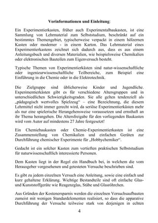 Vorinformationen und Einleitung:

Ein Experimentierkasten, früher auch Experimentalbaukasten, ist eine
Sammlung von Lehrmaterial zum Selbststudium, beschränkt auf ein
bestimmtes Themengebiet, typischerweise verpackt in einem hölzernen
Kasten oder moderner - in einem Karton. Das Lehrmaterial eines
Experimentierkastens zeichnet sich dadurch aus, dass es aus einem
Anleitungsbuch und diversen Materialien, wie beispielsweise Chemikalien
oder elektronischen Bauteilen zum Eigenversuch besteht.

Typische Themen von Experimentierkästen sind natur-wissenschaftliche
oder ingenieurwissenschaftliche Teilbereiche, zum Beispiel eine
Einführung in die Chemie oder in die Elektrotechnik.

Die Zielgruppe sind üblicherweise Kinder und Jugendliche.
Experimentierkästen gibt es für verschiedene Altersgruppen und in
unterschiedlichen Schwierigkeitsgraden. Sie alle gelten tendenziell als
„pädagogisch wertvolles Spielzeug“ – eine Bezeichnung, die diesem
Lehrmittel nicht immer gerecht wird, da seriöse Experimentierkästen mehr
als nur eine spielerische Herangehensweise voraussetzen und ernsthaft an
ihr Thema herangehen. Die Altersfreigabe für den vorliegenden Baukasten
wird vom Autor auf mindestens 27 Jahre festgesetzt!

Ein Chemiebaukasten oder Chemie-Experimentierkasten ist eine
Zusammenstellung von Chemikalien und einfachen Geräten zur
Durchführung chemischer Experimente für „Hobbychemiker“.

Gedacht ist ein solcher Kasten zum vertieften praktischen Selbststudium
für naturwissenschaftlich interessierte Personen.

Dem Kasten liegt in der Regel ein Handbuch bei, in welchem die vom
Herausgeber vorgesehenen und getesteten Versuche beschrieben sind.

Es gibt zu jedem einzelnen Versuch eine Anleitung, sowie eine einfach und
kurz gehaltene Erklärung. Wichtige Bestandteile sind oft einfache Glas-
und Kunststoffgeräte wie Reagenzglas, Stäbe und Glasröhrchen.

Aus Gründen der Kostenersparnis werden die einzelnen Versuchsaufbauten
zumeist mit wenigen Standardelementen realisiert, so dass die apparative
Durchführung der Versuche teilweise stark von derjenigen in echten
                                   4
 