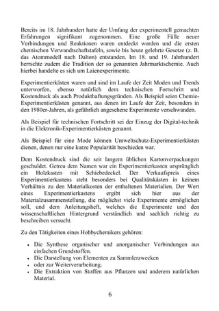 Bereits im 18. Jahrhundert hatte der Umfang der experimentell gemachten
Erfahrungen signifikant zugenommen. Eine große Fülle neuer
Verbindungen und Reaktionen waren entdeckt worden und die ersten
chemischen Verwandtschaftstafeln, sowie bis heute gelehrte Gesetze (z. B.
das Atommodell nach Dalton) entstanden. Im 18. und 19. Jahrhundert
herrschte zudem die Tradition der so genannten Jahrmarktschemie. Auch
hierbei handelte es sich um Laienexperimente.

Experimentierkästen waren und sind im Laufe der Zeit Moden und Trends
unterworfen, ebenso natürlich dem technischen Fortschritt und
Kostendruck als auch Produkthaftungsgründen. Als Beispiel seien Chemie-
Experimentierkästen genannt, aus denen im Laufe der Zeit, besonders in
den 1980er-Jahren, als gefährlich angesehene Experimente verschwanden.

Als Beispiel für technischen Fortschritt sei der Einzug der Digital-technik
in die Elektronik-Experimentierkästen genannt.

Als Beispiel für eine Mode können Umweltschutz-Experimentierkästen
dienen, denen nur eine kurze Popularität beschieden war.

Dem Kostendruck sind die seit langem üblichen Kartonverpackungen
geschuldet. Getreu dem Namen war ein Experimentierkasten ursprünglich
ein Holzkasten mit Schiebedeckel. Der Verkaufspreis eines
Experimentierkastens steht besonders bei Qualitätskästen in keinem
Verhältnis zu den Materialkosten der enthaltenen Materialien. Der Wert
eines     Experimentierkastens   ergibt     sich   hier      aus   der
Materialzusammenstellung, die möglichst viele Experimente ermöglichen
soll, und dem Anleitungsheft, welches die Experimente und den
wissenschaftlichen Hintergrund verständlich und sachlich richtig zu
beschreiben versucht.

Zu den Tätigkeiten eines Hobbychemikers gehören:

  •   Die Synthese organischer und anorganischer Verbindungen aus
      einfachen Grundstoffen.
  •   Die Darstellung von Elementen zu Sammlerzwecken
  •   oder zur Weiterverarbeitung.
  •   Die Extraktion von Stoffen aus Pflanzen und anderem natürlichen
      Material.

                                    6
 
