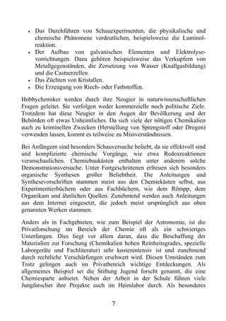 •   Das Durchführen von Schauexperimenten, die physikalische und
      chemische Phänomene verdeutlichen, beispielsweise die Luminol-
      reaktion.
  •   Der Aufbau von galvanischen Elementen und Elektrolyse-
      vorrichtungen. Dazu gehören beispielsweise das Verkupfern von
      Metallgegenständen, die Zersetzung von Wasser (Knallgasbildung)
      und die Castnerzellen.
  •   Das Züchten von Kristallen.
  •   Die Erzeugung von Riech- oder Farbstoffen.

Hobbychemiker werden durch ihre Neugier in naturwissenschaftlichen
Fragen geleitet. Sie verfolgen weder kommerzielle noch politische Ziele.
Trotzdem hat diese Neugier in den Augen der Bevölkerung und der
Behörden oft etwas Unheimliches. Da sich viele der nötigen Chemikalien
auch zu kriminellen Zwecken (Herstellung von Sprengstoff oder Drogen)
verwenden lassen, kommt es teilweise zu Missverständnissen.

Bei Anfängern sind besonders Schauversuche beliebt, da sie effektvoll sind
und komplizierte chemische Vorgänge, wie etwa Redoxreaktionen
veranschaulichen. Chemiebaukästen enthalten unter anderem solche
Demonstrationsversuche. Unter Fortgeschrittenen erfreuen sich besonders
organische Synthesen großer Beliebtheit. Die Anleitungen und
Synthesevorschriften stammen meist aus den Chemiekästen selbst, aus
Experimentierbüchern oder aus Fachbüchern, wie dem Römpp, dem
Organikum und ähnlichen Quellen. Zunehmend werden auch Anleitungen
aus dem Internet eingesetzt, die jedoch meist ursprünglich aus oben
genannten Werken stammen.

Anders als in Fachgebieten, wie zum Beispiel der Astronomie, ist die
Privatforschung im Bereich der Chemie oft als ein schwieriges
Unterfangen. Dies liegt vor allem daran, dass die Beschaffung der
Materialien zur Forschung (Chemikalien hohen Reinheitsgrades, spezielle
Laborgeräte und Fachliteratur) sehr kostenintensiv ist und zunehmend
durch rechtliche Verschärfungen erschwert wird. Diesen Umständen zum
Trotz gelingen auch im Privatbereich wichtige Entdeckungen. Als
allgemeines Beispiel sei die Stiftung Jugend forscht genannt, die eine
Chemiesparte anbietet. Neben der Arbeit in der Schule führen viele
Jungforscher ihre Projekte auch im Heimlabor durch. Als besonderes


                                    7
 