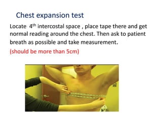 Chest expansion test
Locate 4th intercostal space , place tape there and get
normal reading around the chest. Then ask to patient
breath as possible and take measurement.
(should be more than 5cm)