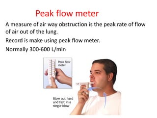 Peak flow meter
A measure of air way obstruction is the peak rate of flow
of air out of the lung.
Record is make using peak flow meter.
Normally 300-600 L/min
 