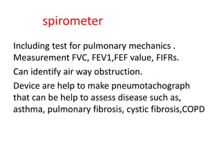 spirometer
Including test for pulmonary mechanics .
Measurement FVC, FEV1,FEF value, FIFRs.
Can identify air way obstruction.
Device are help to make pneumotachograph
that can be help to assess disease such as,
asthma, pulmonary fibrosis, cystic fibrosis,COPD
 