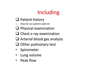 Including
Patient history
o How far can patient walk etc
Physical examination
Chest x-ray examination
Arterial blood gas analysis
Other pulmonary test
• Spirometer
• Lung volume
• Peak flow