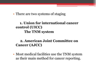 • There are two systems of staging
1. Union for international cancer
control (UICC)
The TNM system
2. American Joint Committee on
Cancer (AJCC)
• Most medical facilities use the TNM system
as their main method for cancer reporting.
 