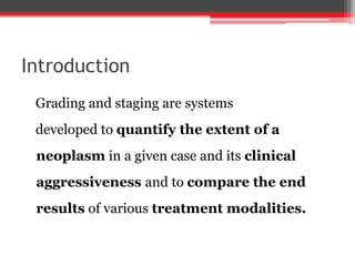 Introduction
Grading and staging are systems
developed to quantify the extent of a
neoplasm in a given case and its clinical
aggressiveness and to compare the end
results of various treatment modalities.
 