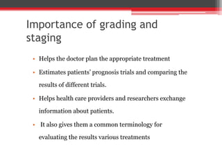 Importance of grading and
staging
• Helps the doctor plan the appropriate treatment
• Estimates patients’ prognosis trials and comparing the
results of different trials.
• Helps health care providers and researchers exchange
information about patients.
• It also gives them a common terminology for
evaluating the results various treatments
 