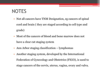 NOTES
• Not all cancers have TNM Designation, eg cancers of spinal
cord and brain ( they are staged according to cell type and
grade)
• Most of the cancers of blood and bone marrow does not
have a clear cut staging system
• Ann Arbor staging classification – lymphomas
• Another staging system, developed by the International
Federation of Gynecology and Obstetrics (FIGO), is used to
stage cancers of the cervix, uterus, vagina, ovary and vulva.
 