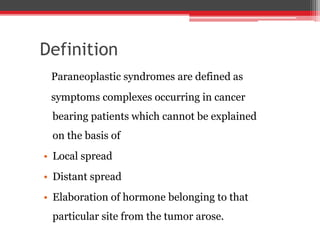 Definition
Paraneoplastic syndromes are defined as
symptoms complexes occurring in cancer
bearing patients which cannot be explained
on the basis of
• Local spread
• Distant spread
• Elaboration of hormone belonging to that
particular site from the tumor arose.
 