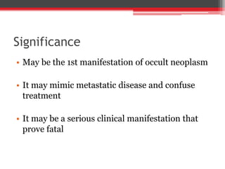 Significance
• May be the 1st manifestation of occult neoplasm
• It may mimic metastatic disease and confuse
treatment
• It may be a serious clinical manifestation that
prove fatal
 