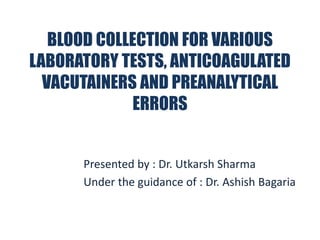 BLOOD COLLECTION FOR VARIOUS
LABORATORY TESTS, ANTICOAGULATED
VACUTAINERS AND PREANALYTICAL
ERRORS
Presented by : Dr. Utkarsh Sharma
Under the guidance of : Dr. Ashish Bagaria
 