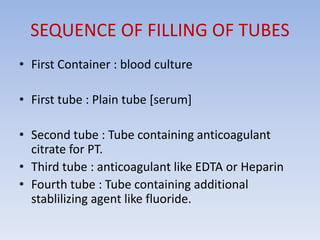 SEQUENCE OF FILLING OF TUBES
• First Container : blood culture
• First tube : Plain tube [serum]
• Second tube : Tube containing anticoagulant
citrate for PT.
• Third tube : anticoagulant like EDTA or Heparin
• Fourth tube : Tube containing additional
stablilizing agent like fluoride.
 