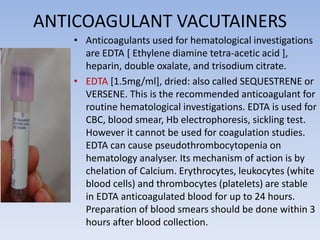 ANTICOAGULANT VACUTAINERS
• Anticoagulants used for hematological investigations
are EDTA [ Ethylene diamine tetra-acetic acid ],
heparin, double oxalate, and trisodium citrate.
• EDTA [1.5mg/ml], dried: also called SEQUESTRENE or
VERSENE. This is the recommended anticoagulant for
routine hematological investigations. EDTA is used for
CBC, blood smear, Hb electrophoresis, sickling test.
However it cannot be used for coagulation studies.
EDTA can cause pseudothrombocytopenia on
hematology analyser. Its mechanism of action is by
chelation of Calcium. Erythrocytes, leukocytes (white
blood cells) and thrombocytes (platelets) are stable
in EDTA anticoagulated blood for up to 24 hours.
Preparation of blood smears should be done within 3
hours after blood collection.
 