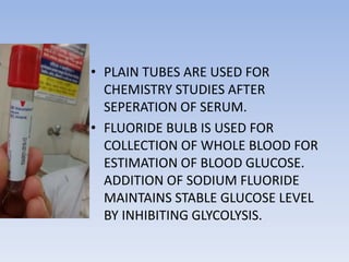 • PLAIN TUBES ARE USED FOR
CHEMISTRY STUDIES AFTER
SEPERATION OF SERUM.
• FLUORIDE BULB IS USED FOR
COLLECTION OF WHOLE BLOOD FOR
ESTIMATION OF BLOOD GLUCOSE.
ADDITION OF SODIUM FLUORIDE
MAINTAINS STABLE GLUCOSE LEVEL
BY INHIBITING GLYCOLYSIS.
 