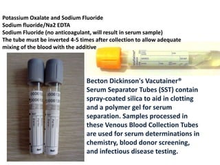 Becton Dickinson's Vacutainer®
Serum Separator Tubes (SST) contain
spray-coated silica to aid in clotting
and a polymer gel for serum
separation. Samples processed in
these Venous Blood Collection Tubes
are used for serum determinations in
chemistry, blood donor screening,
and infectious disease testing.
Potassium Oxalate and Sodium Fluoride
Sodium fluoride/Na2 EDTA
Sodium Fluoride (no anticoagulant, will result in serum sample)
The tube must be inverted 4-5 times after collection to allow adequate
mixing of the blood with the additive
 