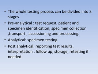 • The whole testing process can be divided into 3
stages
• Pre-analytical : test request, patient and
specimen identification, specimen collection
,transport , accessioning and processing.
• Analytical: specimen testing
• Post analytical: reporting test results,
interpretation , follow up, storage, retesting if
needed.
 